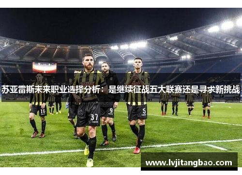 苏亚雷斯未来职业选择分析：是继续征战五大联赛还是寻求新挑战