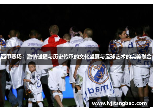 西甲赛场：激情碰撞与历史传承的文化盛宴与足球艺术的完美融合