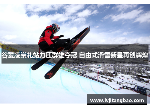 谷爱凌崇礼站力压群雄夺冠 自由式滑雪新星再创辉煌